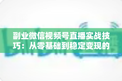 副业微信视频号直播实战技巧：从零基础到稳定变现的全方位指南