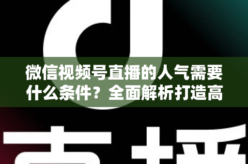 微信视频号直播的人气需要什么条件？全面解析打造高人气直播间的核心要素与实用技巧