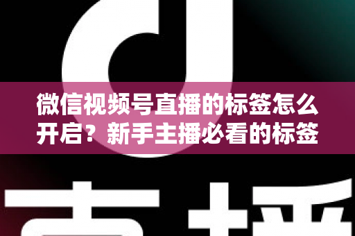 微信视频号直播的标签怎么开启？新手主播必看的标签设置教程与流量提升指南