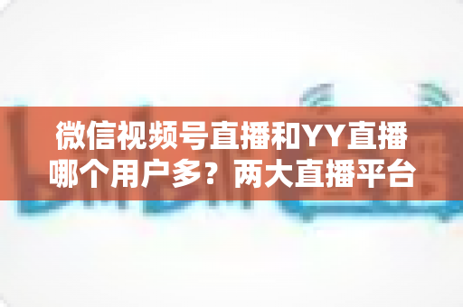 微信视频号直播和YY直播哪个用户多?两大直播平台用户规模与生态深度对比分析 微信视频号直播和YY直播哪个用户多?两大直播平台用户规模与生态深度对比分析