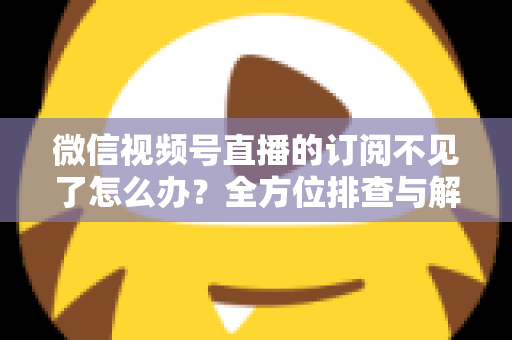 微信视频号直播的订阅不见了怎么办？全方位排查与解决方案指南