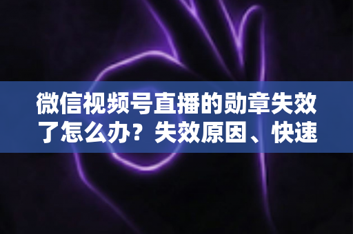 微信视频号直播的勋章失效了怎么办？失效原因、快速恢复方法与预防技巧全攻略