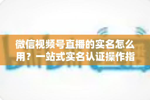 微信视频号直播的实名怎么用?一站式实名认证操作指南与开播全攻略 微信视频号直播的实名怎么用?一站式实名认证操作指南与开播全攻略