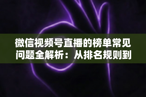微信视频号直播的榜单常见问题全解析：从排名规则到上榜技巧的一站式实用指南