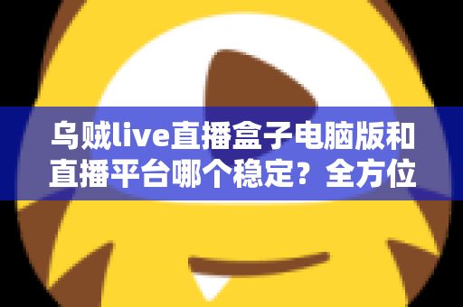 乌贼live直播盒子电脑版和直播平台哪个稳定？全方位对比解析与实用观看指南