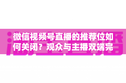 微信视频号直播的推荐位如何关闭？观众与主播双端完整设置指南
