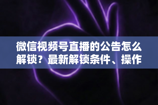 微信视频号直播的公告怎么解锁?最新解锁条件、操作步骤与实用技巧全解析 微信视频号直播的公告怎么解锁?最新解锁条件、操作步骤与实用技巧全解析