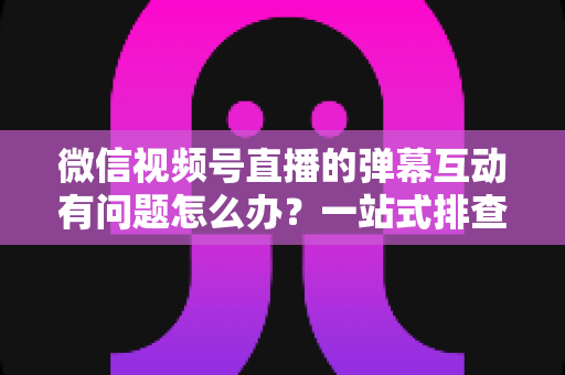微信视频号直播的弹幕互动有问题怎么办？一站式排查修复与互动提升实用指南