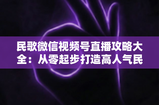民歌微信视频号直播攻略大全:从零起步打造高人气民歌直播间的实战指南 民歌微信视频号直播攻略大全:从零起步打造高人气民歌直播间的实战指南