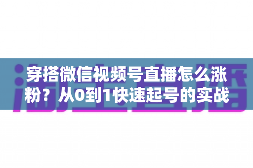 穿搭微信视频号直播怎么涨粉？从0到1快速起号的实战涨粉全攻略