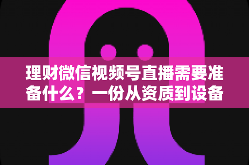 理财微信视频号直播需要准备什么?一份从资质到设备的全流程准备指南与实战清单 理财微信视频号直播需要准备什么?一份从资质到设备的全流程准备指南与实战清单