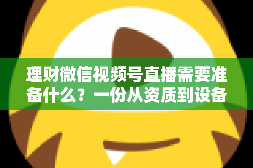 理财微信视频号直播需要准备什么?一份从资质到设备的全流程准备指南与实战清单 理财微信视频号直播需要准备什么?一份从资质到设备的全流程准备指南与实战清单