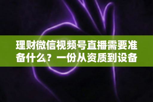 理财微信视频号直播需要准备什么？一份从资质到设备的全流程准备指南与实战清单