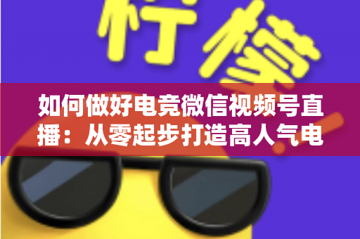 如何做好电竞微信视频号直播：从零起步打造高人气电竞直播间的全流程实战指南