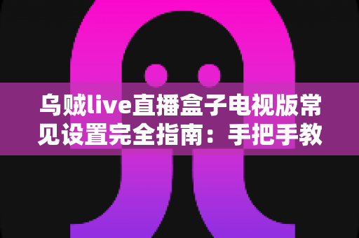 乌贼live直播盒子电视版常见设置完全指南:手把手教你优化大屏直播观影体验 乌贼live直播盒子电视版常见设置完全指南:手把手教你优化大屏直播观影体验