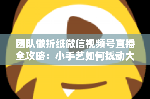 团队做折纸微信视频号直播全攻略:小手艺如何撬动大流量与高转化 团队做折纸微信视频号直播全攻略:小手艺如何撬动大流量与高转化
