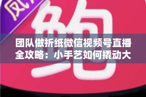 团队做折纸微信视频号直播全攻略：小手艺如何撬动大流量与高转化