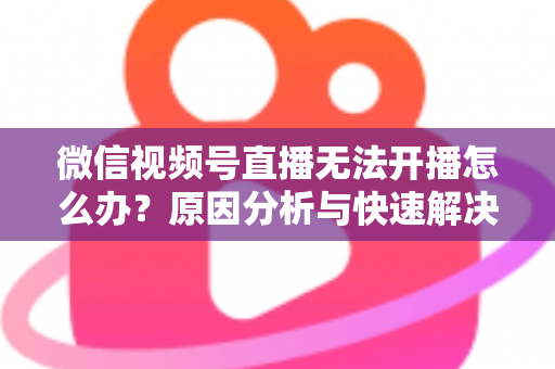 微信视频号直播无法开播怎么办?原因分析与快速解决全攻略 微信视频号直播无法开播怎么办?原因分析与快速解决全攻略