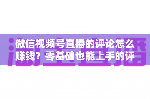 微信视频号直播的评论怎么赚钱?零基础也能上手的评论变现全攻略 微信视频号直播的评论怎么赚钱?零基础也能上手的评论变现全攻略