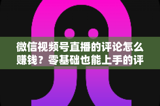微信视频号直播的评论怎么赚钱?零基础也能上手的评论变现全攻略 微信视频号直播的评论怎么赚钱?零基础也能上手的评论变现全攻略