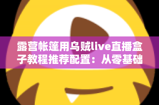 露营帐篷用乌贼live直播盒子教程推荐配置：从零基础到稳定开播的完整户外指南