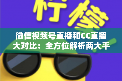 微信视频号直播和CC直播大对比：全方位解析两大平台的差异，帮你选出最适合的直播阵地