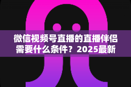 微信视频号直播的直播伴侣需要什么条件?2025最新开通条件、设备要求与开播全攻略 微信视频号直播的直播伴侣需要什么条件?2025最新开通条件、设备要求与开播全攻略