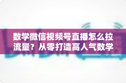 数学微信视频号直播怎么拉流量？从零打造高人气数学直播间的实战全攻略
