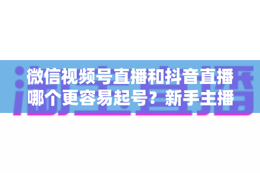微信视频号直播和抖音直播哪个更容易起号？新手主播平台选择与起号实战指南