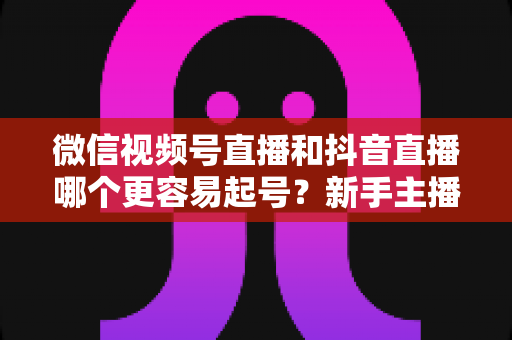 微信视频号直播和抖音直播哪个更容易起号？新手主播平台选择与起号实战指南