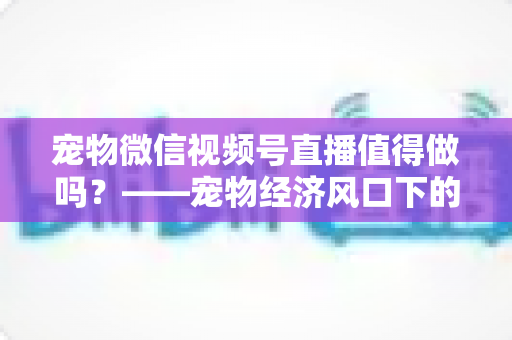 宠物微信视频号直播值得做吗？——宠物经济风口下的流量蓝海与变现全攻略
