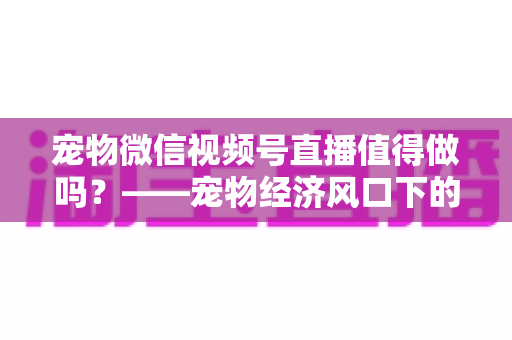 宠物微信视频号直播值得做吗？——宠物经济风口下的流量蓝海与变现全攻略