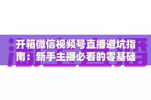 开箱微信视频号直播避坑指南：新手主播必看的零基础起步攻略与八大常见误区全解析