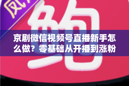 京剧微信视频号直播新手怎么做？零基础从开播到涨粉的完整实战指南