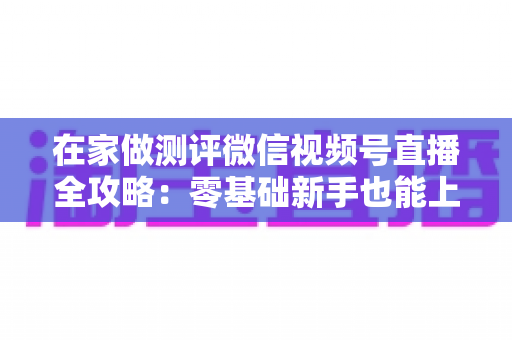 在家做测评微信视频号直播全攻略：零基础新手也能上手的居家变现指南