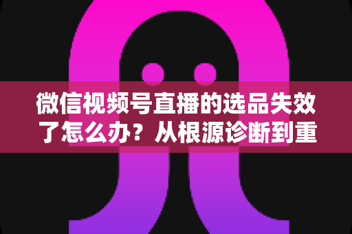 微信视频号直播的选品失效了怎么办？从根源诊断到重建选品体系的全流程实战指南