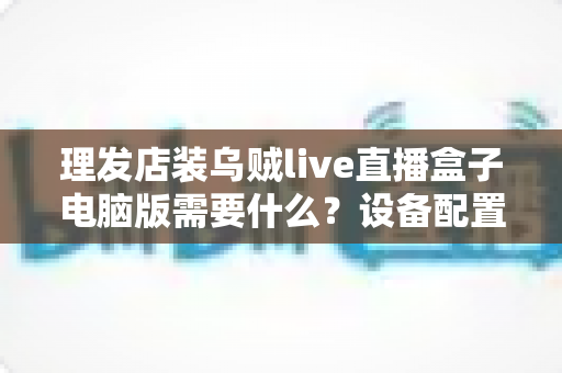 理发店装乌贼live直播盒子电脑版需要什么?设备配置与开店直播全攻略 理发店装乌贼live直播盒子电脑版需要什么?设备配置与开店直播全攻略