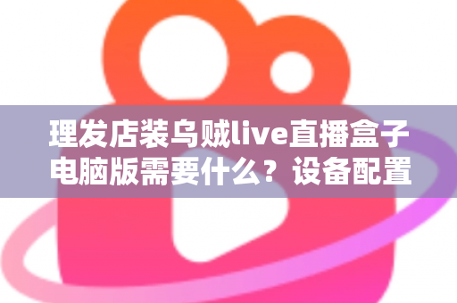 理发店装乌贼live直播盒子电脑版需要什么？设备配置与开店直播全攻略