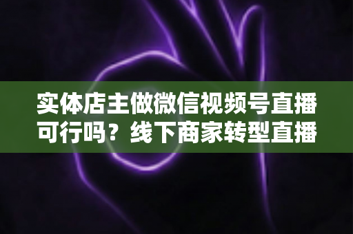 实体店主做微信视频号直播可行吗?线下商家转型直播带货的全景分析与实操指南 实体店主做微信视频号直播可行吗?线下商家转型直播带货的全景分析与实操指南