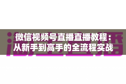 微信视频号直播直播教程:从新手到高手的全流程实战指南 微信视频号直播直播教程:从新手到高手的全流程实战指南
