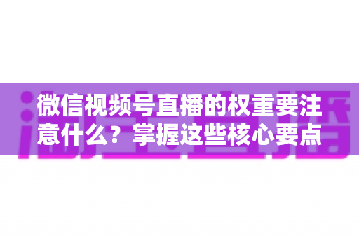 微信视频号直播的权重要注意什么？掌握这些核心要点，让你的直播间流量翻倍