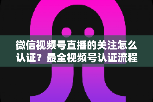 微信视频号直播的关注怎么认证?最全视频号认证流程与直播涨粉实操指南 微信视频号直播的关注怎么认证?最全视频号认证流程与直播涨粉实操指南