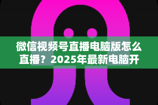微信视频号直播电脑版怎么直播？2025年最新电脑开播全攻略，新手也能一次上手