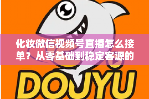 化妆微信视频号直播怎么接单?从零基础到稳定客源的全流程实战指南 化妆微信视频号直播怎么接单?从零基础到稳定客源的全流程实战指南