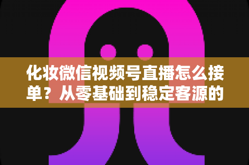 化妆微信视频号直播怎么接单?从零基础到稳定客源的全流程实战指南 化妆微信视频号直播怎么接单?从零基础到稳定客源的全流程实战指南