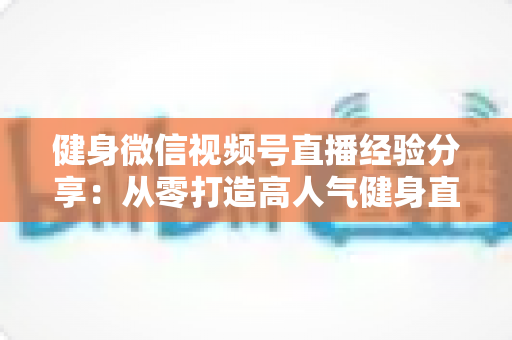 健身微信视频号直播经验分享:从零打造高人气健身直播间的实战指南 健身微信视频号直播经验分享:从零打造高人气健身直播间的实战指南