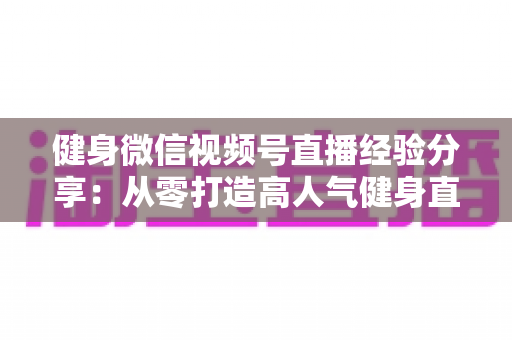 健身微信视频号直播经验分享:从零打造高人气健身直播间的实战指南 健身微信视频号直播经验分享:从零打造高人气健身直播间的实战指南