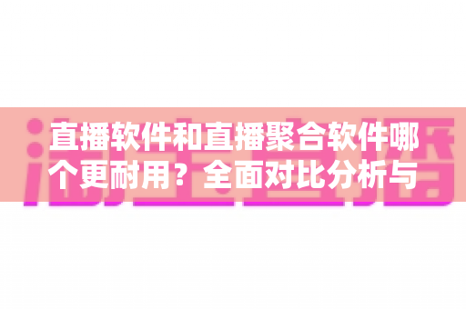 直播软件和直播聚合软件哪个更耐用？全面对比分析与选购指南