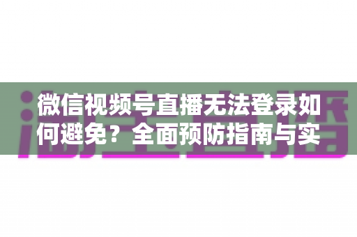 微信视频号直播无法登录如何避免？全面预防指南与实用技巧全解析