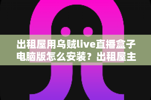 出租屋用乌贼live直播盒子电脑版怎么安装？出租屋主播必备的电脑端安装调试一站式指南